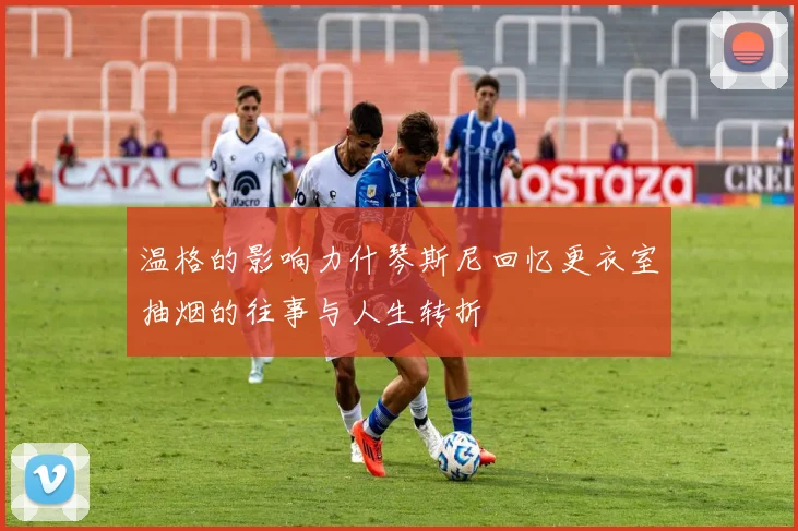 温格的影响力什琴斯尼回忆更衣室抽烟的往事与人生转折