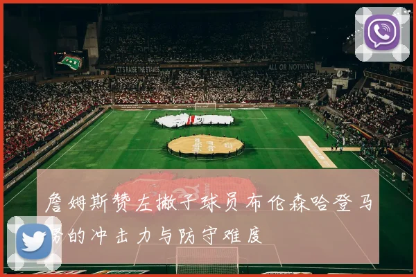 詹姆斯赞左撇子球员布伦森哈登马努的冲击力与防守难度