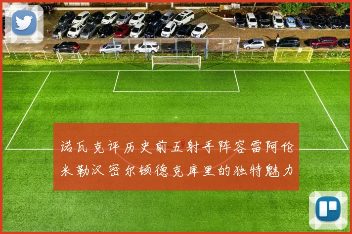 诺瓦克评历史前五射手阵容雷阿伦米勒汉密尔顿德克库里的独特魅力与影响