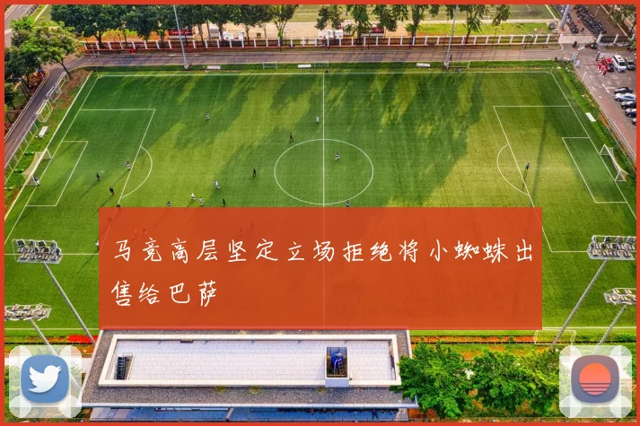 马竞高层坚定立场拒绝将小蜘蛛出售给巴萨