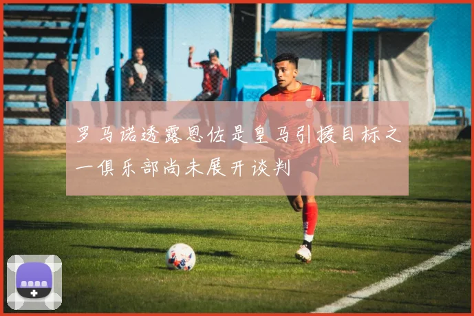 罗马诺透露恩佐是皇马引援目标之一俱乐部尚未展开谈判