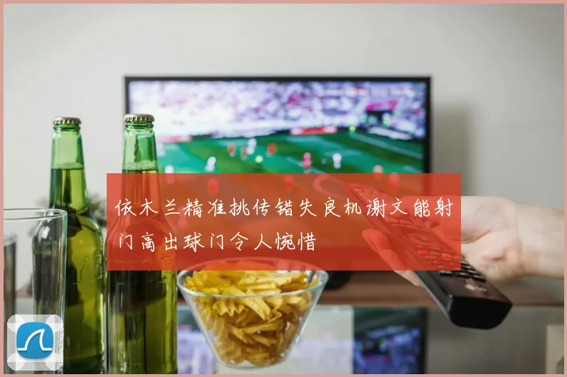 依木兰精准挑传错失良机谢文能射门高出球门令人惋惜