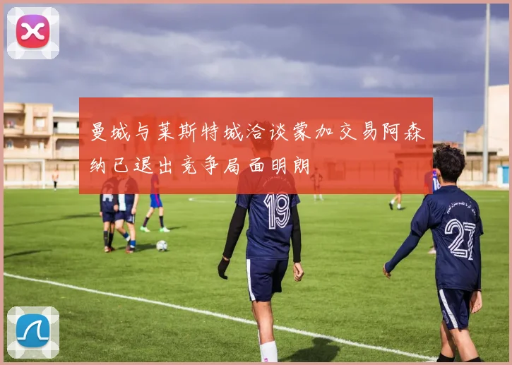 曼城与莱斯特城洽谈蒙加交易阿森纳已退出竞争局面明朗