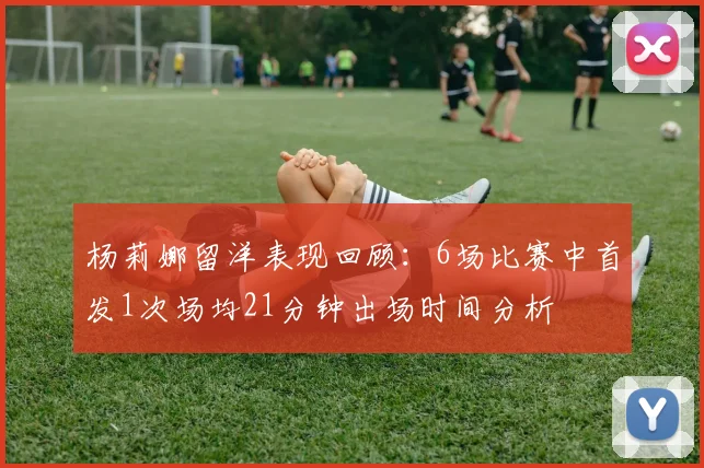 杨莉娜留洋表现回顾：6场比赛中首发1次场均21分钟出场时间分析