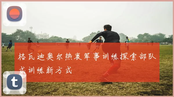 格瓦迪奥尔热衷军事训练探索部队式训练新方式