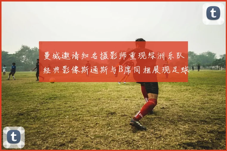 曼城邀请知名摄影师重现绿洲乐队经典影像斯通斯与B席同框展现足球魅力