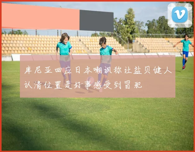 库尼亚回应日本嘲讽称让盐贝健人认清位置是好事感受到冒犯