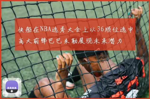 快船在NBA选秀大会上以36顺位选中高大前锋巴巴米勒展现未来潜力