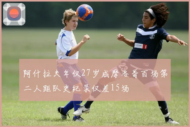 阿什拉夫年仅27岁成摩洛哥百场第二人距队史纪录仅差15场